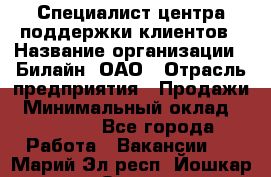 Специалист центра поддержки клиентов › Название организации ­ Билайн, ОАО › Отрасль предприятия ­ Продажи › Минимальный оклад ­ 33 000 - Все города Работа » Вакансии   . Марий Эл респ.,Йошкар-Ола г.